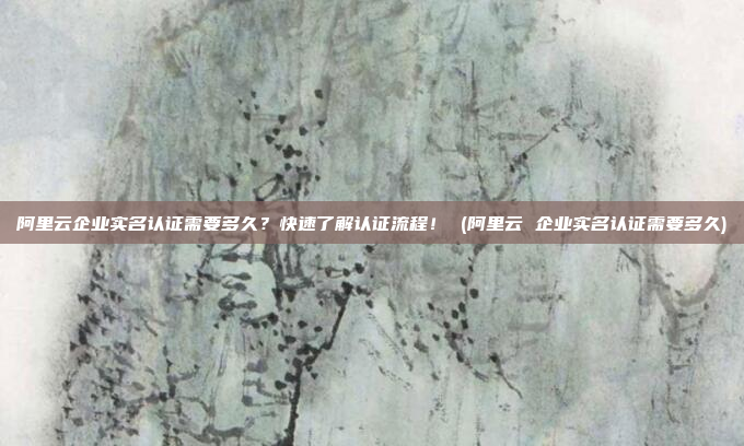 阿里云企业实名认证需要多久?快速了解认证流程! (阿里云 企业实名认证需要多久)