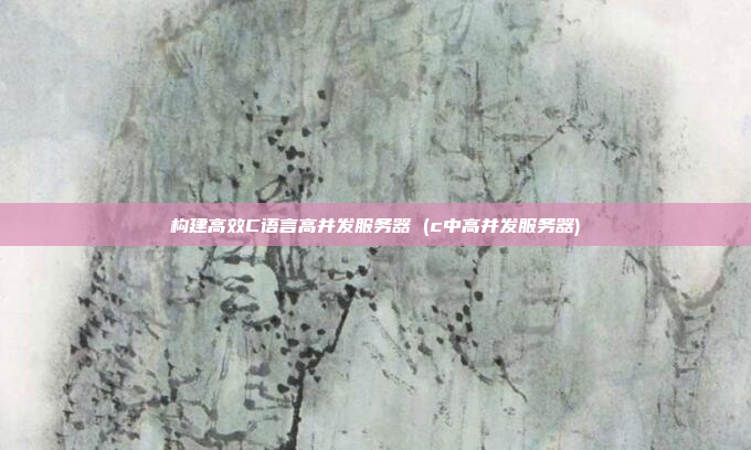 构建高效C语言高并发服务器 (c中高并发服务器)