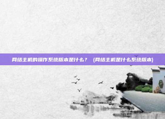 网络主机的操作系统版本是什么? (网络主机是什么系统版本)
