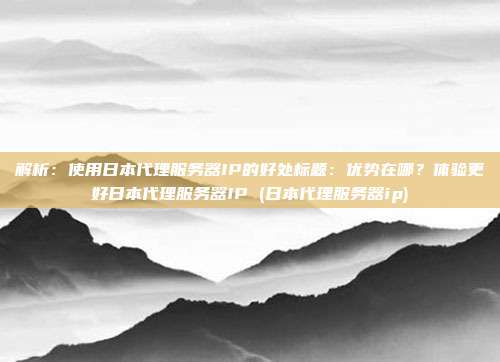 解析：使用日本代理服务器IP的好处标题：优势在哪？体验更好日本代理服务器IP (日本代理服务器ip)