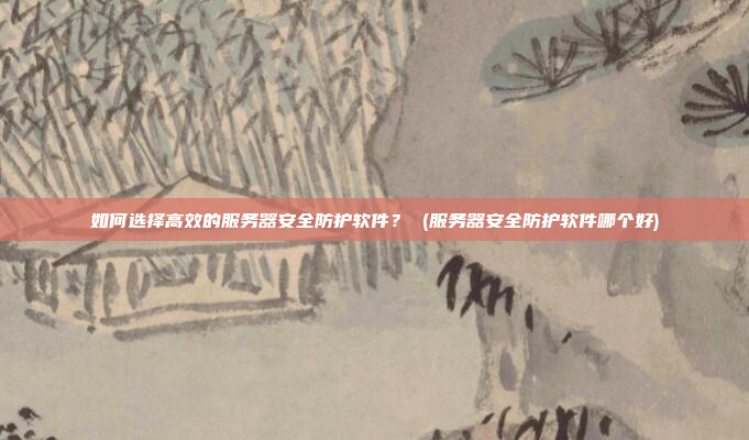 如何选择高效的服务器安全防护软件? (服务器安全防护软件哪个好)