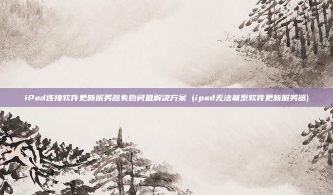 iPad连接软件更新服务器失败问题解决方案 (ipad无法联系软件更新服务器)