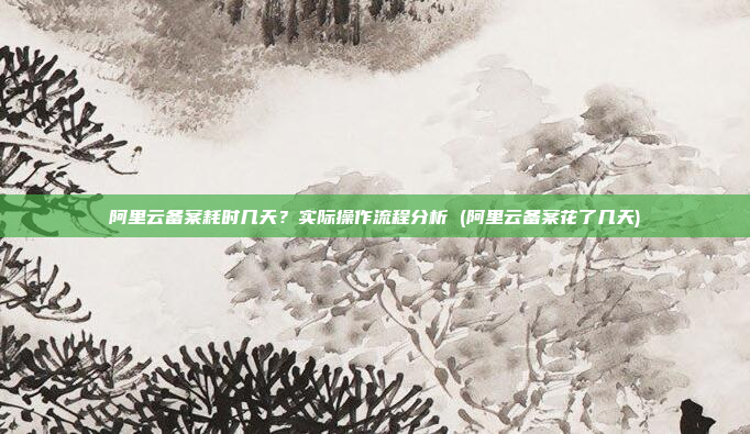 阿里云备案耗时几天?实际操作流程分析 (阿里云备案花了几天)