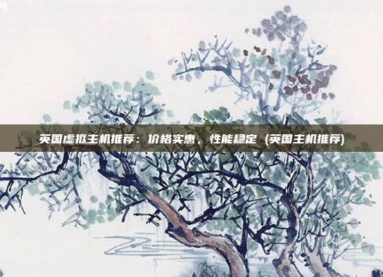 英国虚拟主机推荐:价格实惠,性能稳定 (英国主机推荐)