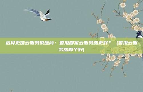 选择更佳云服务供应商：香港哪家云服务器更好？ (香港云服务器哪个好)