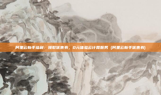 阿里云新手福利:领取优惠券,0元体验云计算服务 (阿里云新手优惠券)