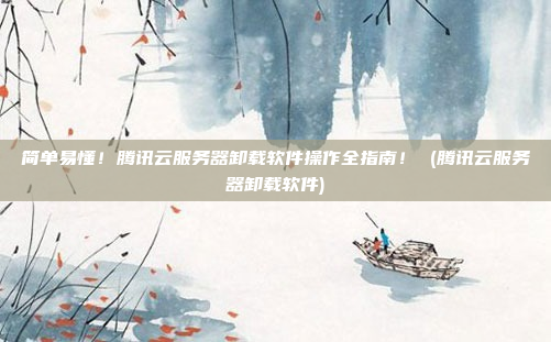 简单易懂!腾讯云服务器卸载软件操作全指南! (腾讯云服务器卸载软件)
