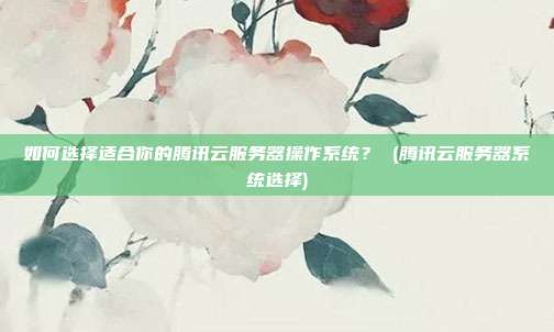 如何选择适合你的腾讯云服务器操作系统? (腾讯云服务器系统选择)