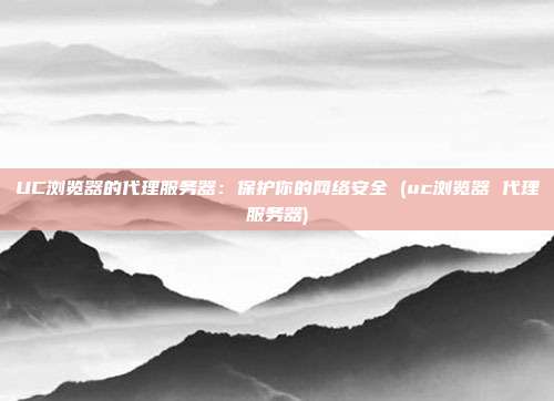 UC浏览器的代理服务器:保护你的网络安全 (uc浏览器 代理服务器)