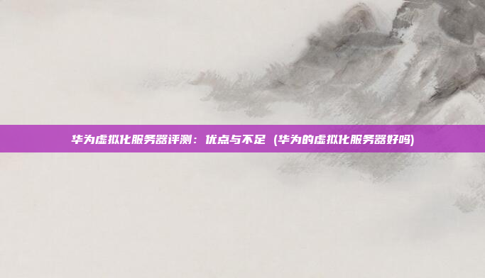 华为虚拟化服务器评测:优点与不足 (华为的虚拟化服务器好吗)