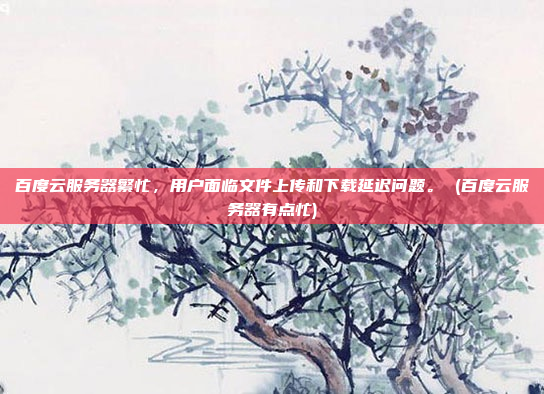 百度云服务器繁忙，用户面临文件上传和下载延迟问题。 (百度云服务器有点忙)