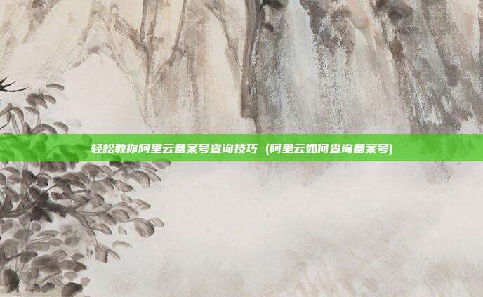轻松教你阿里云备案号查询技巧 (阿里云如何查询备案号)