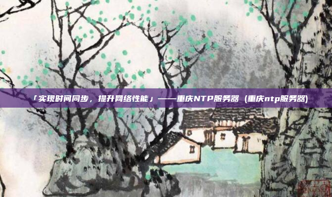 「实现时间同步，提升网络性能」——重庆NTP服务器 (重庆ntp服务器)
