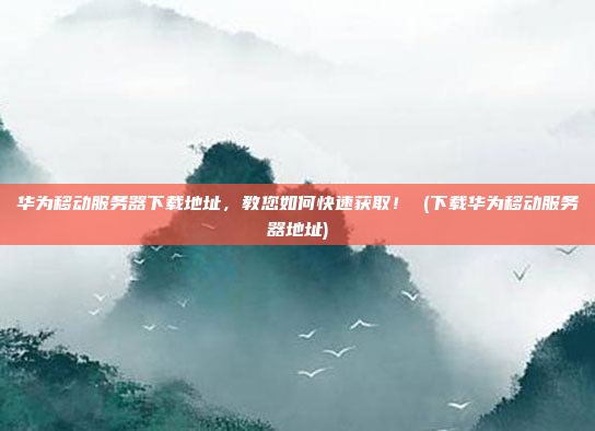 华为移动服务器下载地址,教您如何快速获取! (下载华为移动服务器地址)
