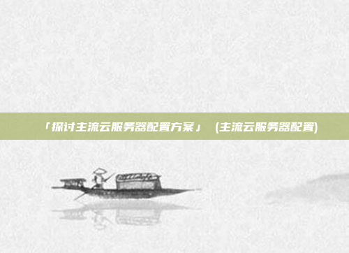 「探讨主流云服务器配置方案」 (主流云服务器配置)