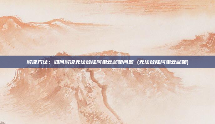 解决方法：如何解决无法登陆阿里云邮箱问题 (无法登陆阿里云邮箱)