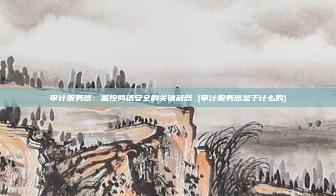 审计服务器:监控网络安全的关键利器 (审计服务器是干什么的)