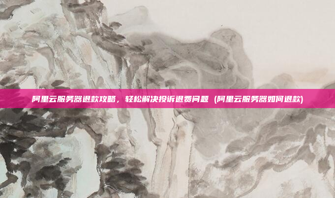 阿里云服务器退款攻略,轻松解决投诉退费问题 (阿里云服务器如何退款)