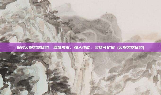 探讨云服务器优势:降低成本、强大性能、灵活可扩展 (云服务器优势)