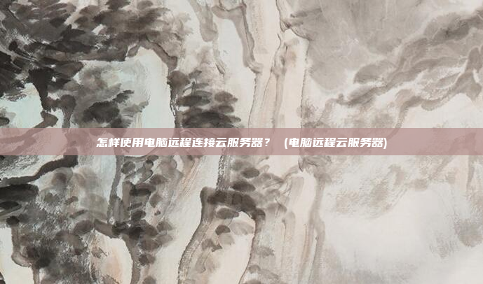 怎样使用电脑远程连接云服务器? (电脑远程云服务器)