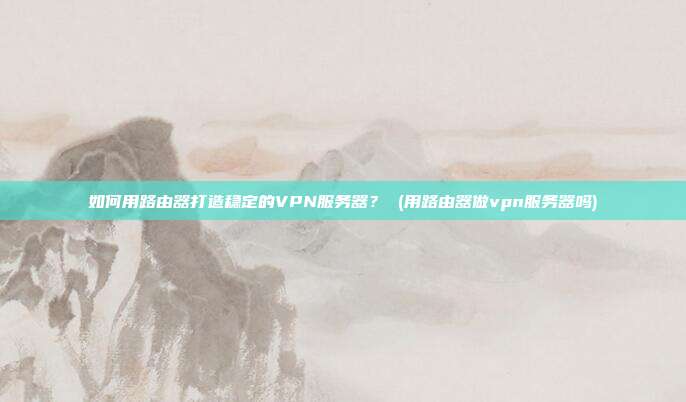 如何用路由器打造稳定的VPN服务器? (用路由器做vpn服务器吗)