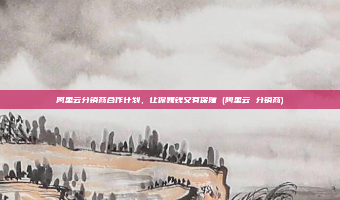 阿里云分销商合作计划,让你赚钱又有保障 (阿里云 分销商)