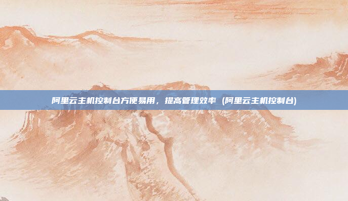 阿里云主机控制台方便易用,提高管理效率 (阿里云主机控制台)