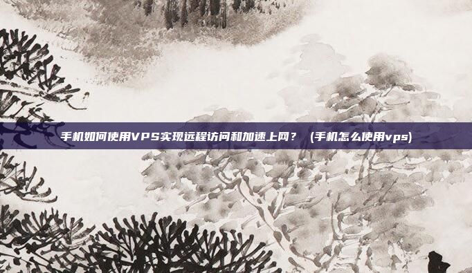 手机如何使用VPS实现远程访问和加速上网? (手机怎么使用vps)