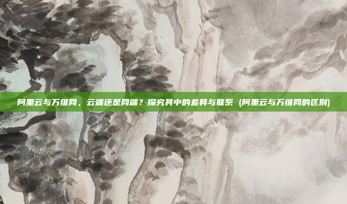 阿里云与万维网,云端还是网端?探究其中的差异与联系 (阿里云与万维网的区别)