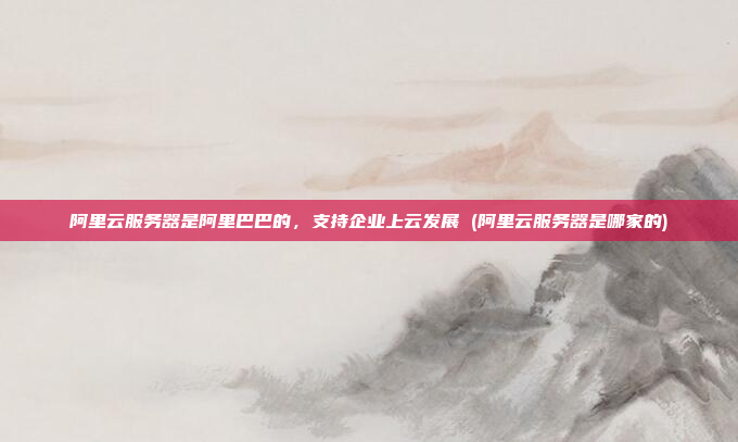 阿里云服务器是阿里巴巴的,支持企业上云发展 (阿里云服务器是哪家的)
