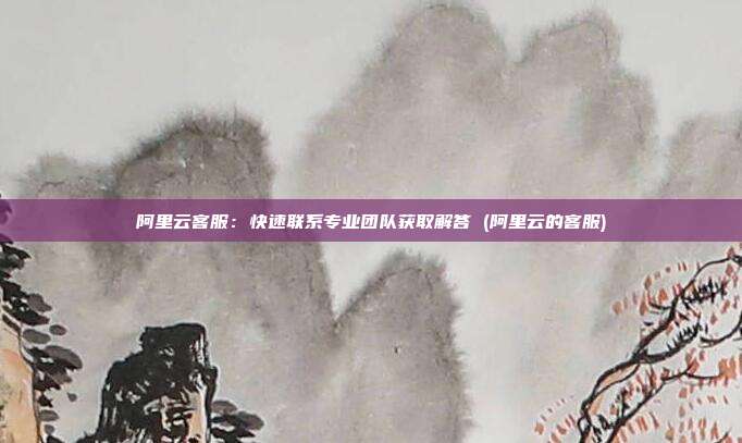 阿里云客服:快速联系专业团队获取解答 (阿里云的客服)