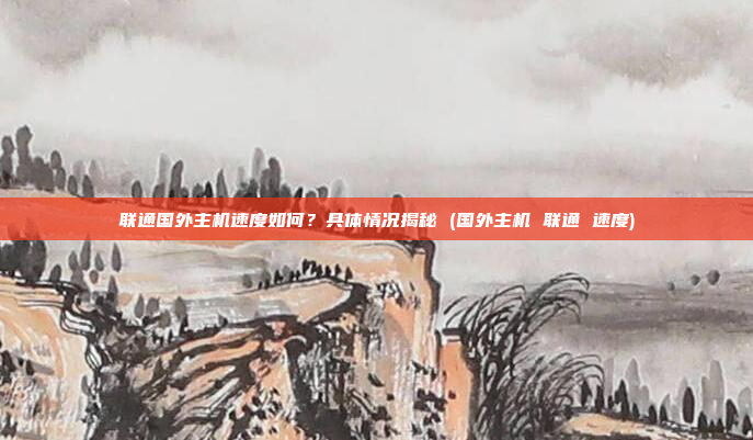 联通国外主机速度如何?具体情况揭秘 (国外主机 联通 速度)