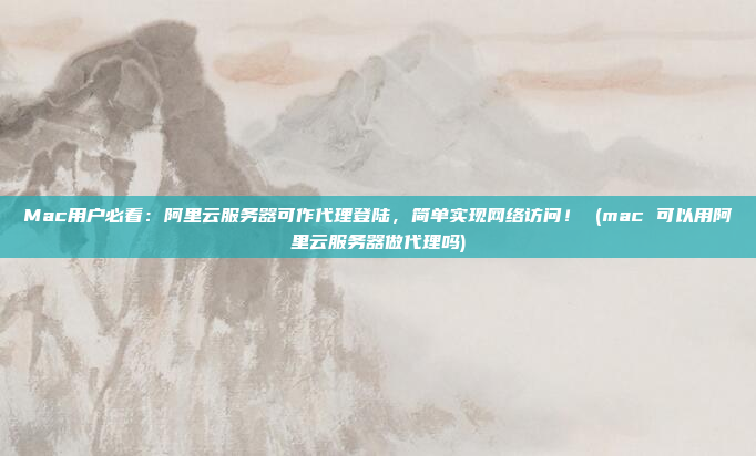 Mac用户必看:阿里云服务器可作代理登陆,简单实现网络访问! (mac 可以用阿里云服务器做代理吗)