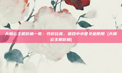 天翼云主机价格一览:性价比高,适合中小型企业使用 (天翼云主机价格)