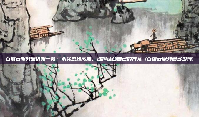 百度云服务器价格一览:从实惠到高端,选择适合自己的方案 (百度云服务器多少钱)