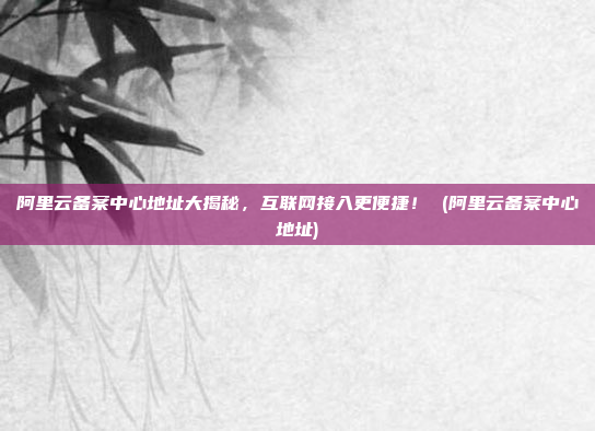 阿里云备案中心地址大揭秘,互联网接入更便捷! (阿里云备案中心地址)