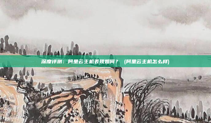 深度评测:阿里云主机表现如何? (阿里云主机怎么样)
