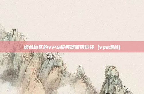 烟台地区的VPS服务器租用选择 (vps烟台)
