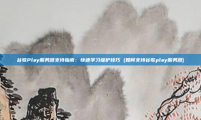谷歌Play服务器支持指南：快速学习维护技巧 (如何支持谷歌play服务器)