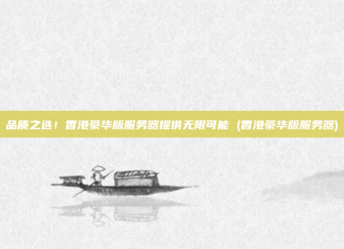 品质之选！香港豪华版服务器提供无限可能 (香港豪华版服务器)