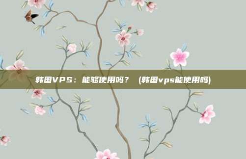 韩国VPS:能够使用吗? (韩国vps能使用吗)