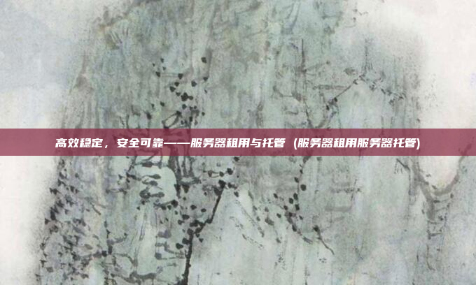 高效稳定，安全可靠——服务器租用与托管 (服务器租用服务器托管)