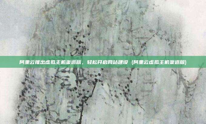 阿里云推出虚拟主机渠道版，轻松开启网站建设 (阿里云虚拟主机渠道版)