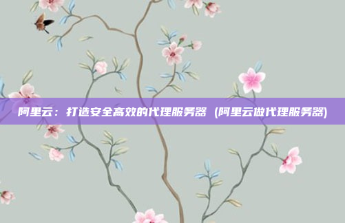 阿里云:打造安全高效的代理服务器 (阿里云做代理服务器)