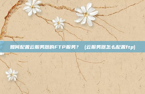 如何配置云服务器的FTP服务? (云服务器怎么配置ftp)