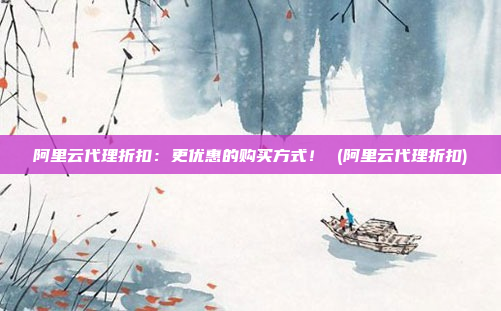 阿里云代理折扣:更优惠的购买方式! (阿里云代理折扣)