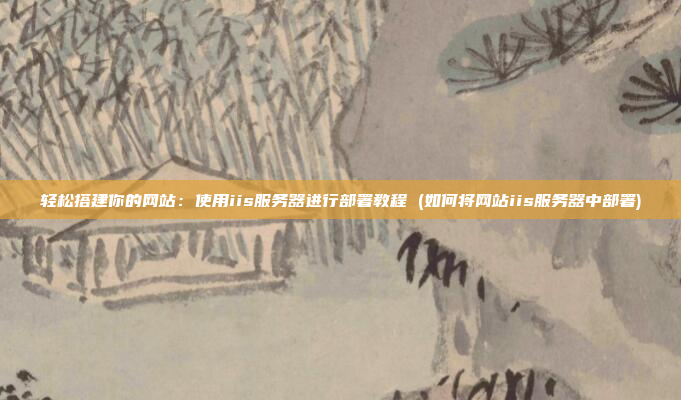 轻松搭建你的网站:使用iis服务器进行部署教程 (如何将网站iis服务器中部署)