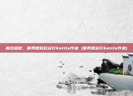 高效稳定,服务器轻松运行kettle作业 (服务器运行kettle作业)