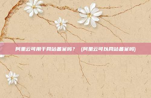 阿里云可用于网站备案吗? (阿里云可以网站备案吗)