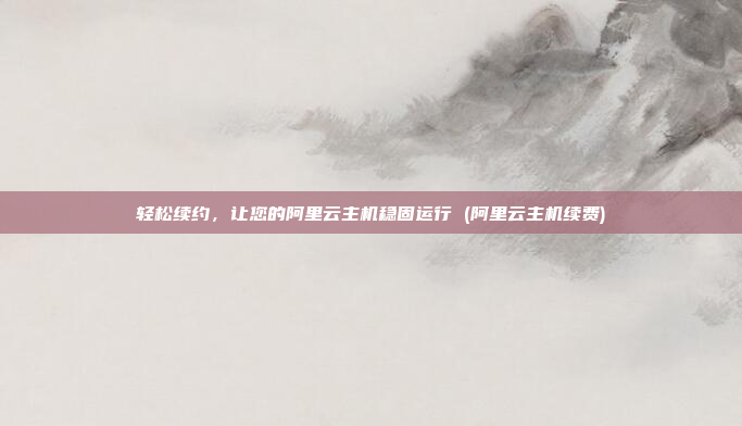 轻松续约,让您的阿里云主机稳固运行 (阿里云主机续费)